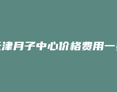 天津月子中心价格费用一览表