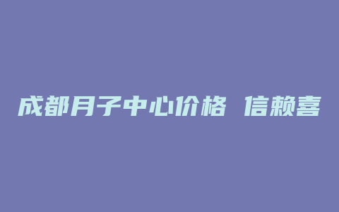 成都月子中心价格 信赖喜月月子